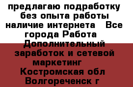 предлагаю подработку без опыта работы,наличие интернета - Все города Работа » Дополнительный заработок и сетевой маркетинг   . Костромская обл.,Волгореченск г.